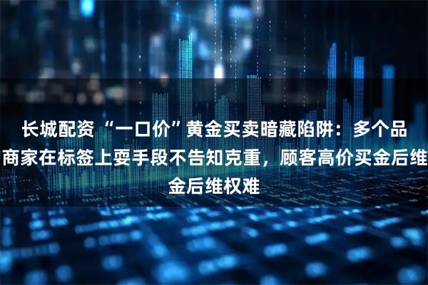 长城配资 “一口价”黄金买卖暗藏陷阱：多个品牌的商家在标签上耍手段不告知克重，顾客高价买金后维权难