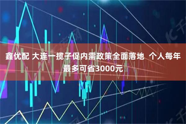 鑫优配 大连一揽子促内需政策全面落地  个人每年最多可省3000元