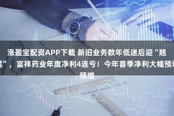涨盈宝配资APP下载 新旧业务数年低迷后迎“翘尾”，富祥药业年度净利4连亏！今年首季净利大幅预增