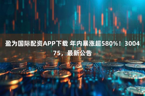 盈为国际配资APP下载 年内暴涨超580%！300475，最新公告