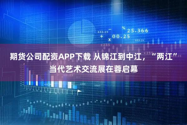 期货公司配资APP下载 从锦江到中江，“两江”当代艺术交流展在蓉启幕