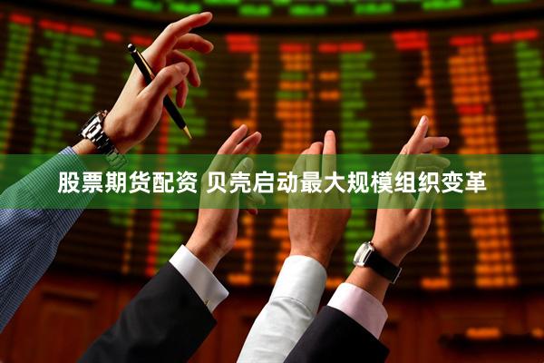 股票期货配资 贝壳启动最大规模组织变革