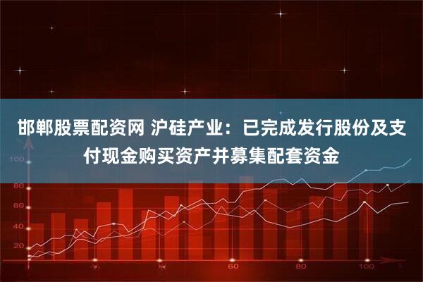 邯郸股票配资网 沪硅产业：已完成发行股份及支付现金购买资产并募集配套资金