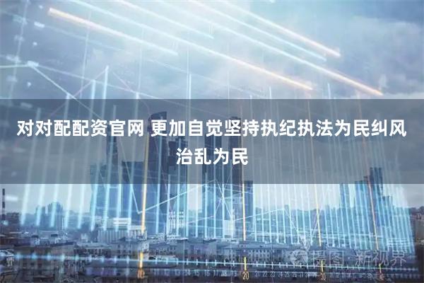 对对配配资官网 更加自觉坚持执纪执法为民纠风治乱为民