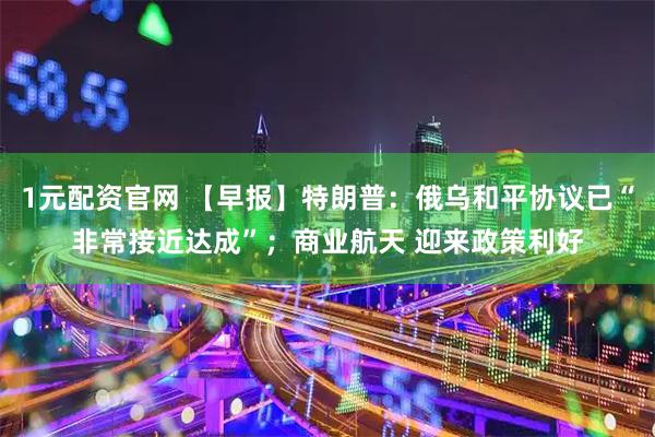 1元配资官网 【早报】特朗普：俄乌和平协议已“非常接近达成”；商业航天 迎来政策利好