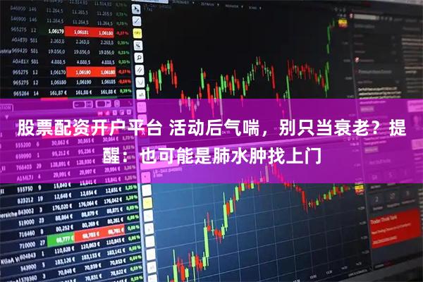 股票配资开户平台 活动后气喘，别只当衰老？提醒：也可能是肺水肿找上门