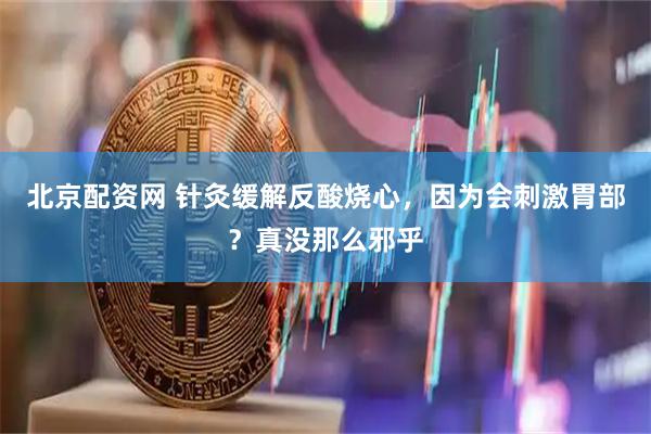 北京配资网 针灸缓解反酸烧心，因为会刺激胃部？真没那么邪乎