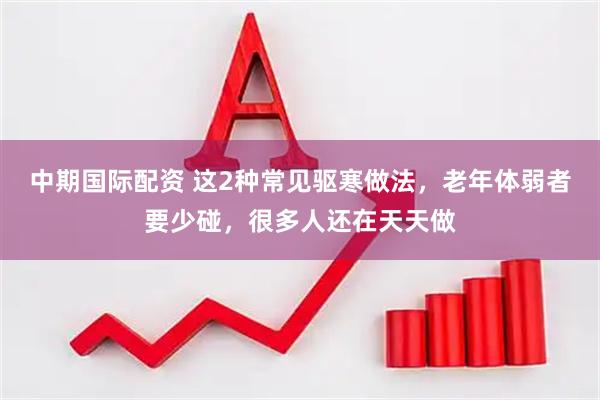 中期国际配资 这2种常见驱寒做法，老年体弱者要少碰，很多人还在天天做
