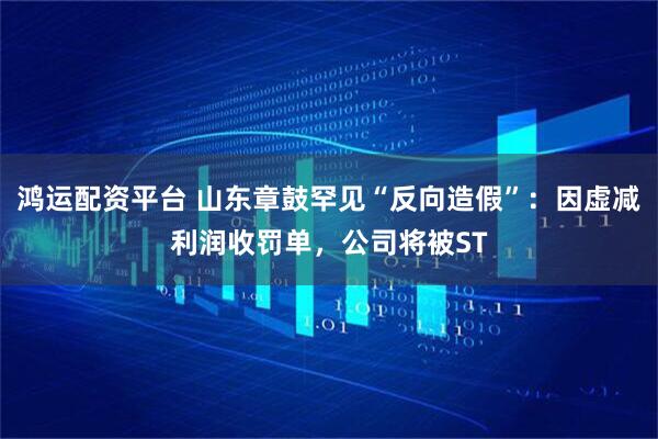 鸿运配资平台 山东章鼓罕见“反向造假”：因虚减利润收罚单，公司将被ST