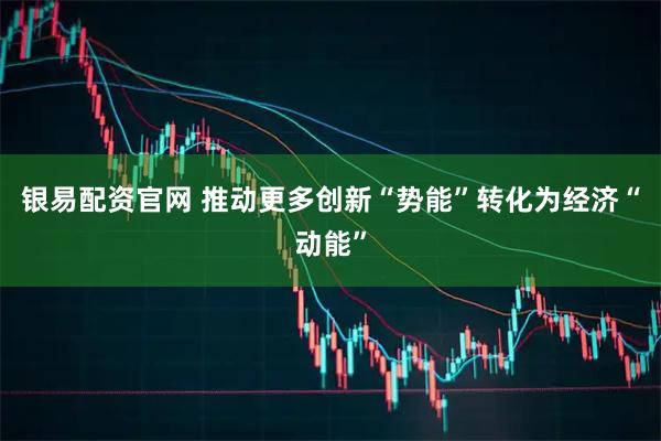 银易配资官网 推动更多创新“势能”转化为经济“动能”