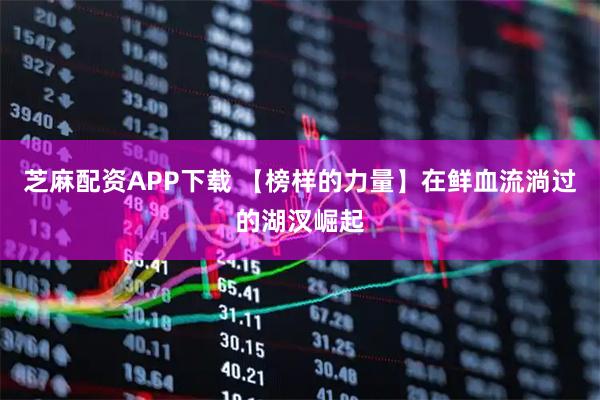 芝麻配资APP下载 【榜样的力量】在鲜血流淌过的湖汊崛起