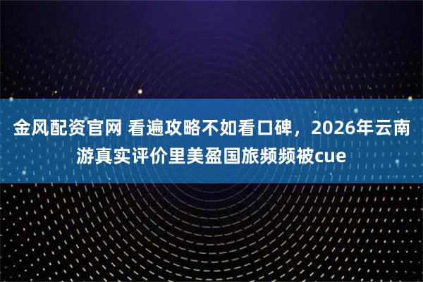 金风配资官网 看遍攻略不如看口碑，2026年云南游真实评价里美盈国旅频频被cue