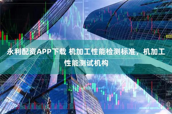永利配资APP下载 机加工性能检测标准，机加工性能测试机构