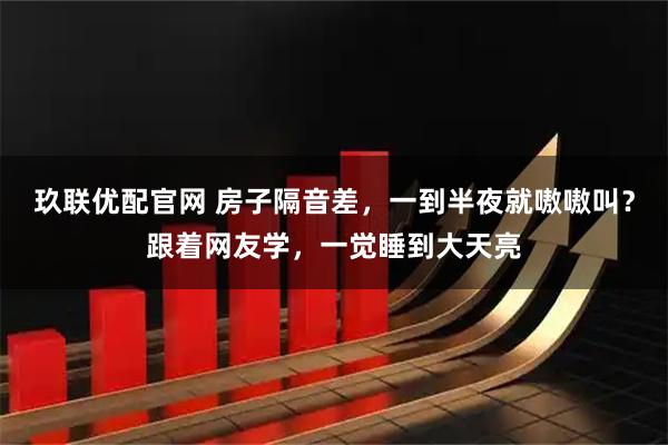 玖联优配官网 房子隔音差，一到半夜就嗷嗷叫？跟着网友学，一觉睡到大天亮