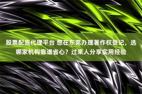 股票配资代理平台 想在东莞办理著作权登记，选哪家机构靠谱省心？过来人分享实用经验